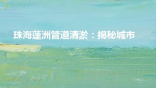 珠海蓮洲管道清淤：揭秘城市暗流，重塑暢通未來！ - 副本